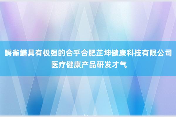 鳄雀鳝具有极强的合乎合肥芷坤健康科技有限公司 医疗健康产品研发才气