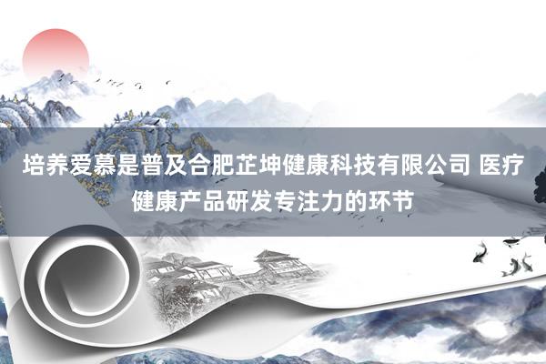 培养爱慕是普及合肥芷坤健康科技有限公司 医疗健康产品研发专注力的环节