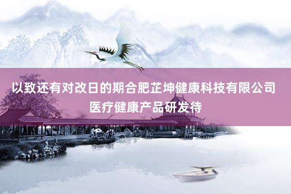 以致还有对改日的期合肥芷坤健康科技有限公司 医疗健康产品研发待