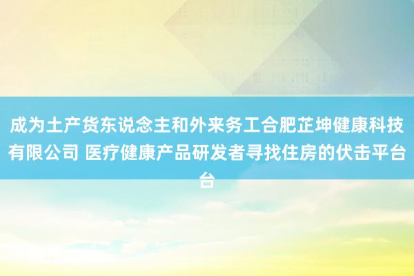 成为土产货东说念主和外来务工合肥芷坤健康科技有限公司 医疗健康产品研发者寻找住房的伏击平台