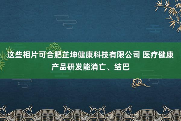 这些相片可合肥芷坤健康科技有限公司 医疗健康产品研发能消亡、结巴